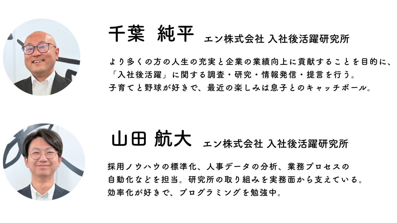 入社後活躍研究所職員 千葉純平さん（より多くの方の人生の充実と企業の業績向上に貢献することを目的に、「入社後活躍」に関する調査・研究・情報発信・提言を行う。
子育てと野球が好きで、最近の楽しみは息子とのキャッチボール。）山田航大さん（採用ノウハウの標準化、人事データの分析、業務プロセスの自動化などを担当。研究所の取り組みを実務面から支えている。効率化が好きで、プログラミングを勉強中。）